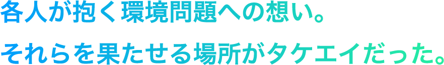 各人が抱く環境問題への想い。それらを果たせる場所がタケエイだった。