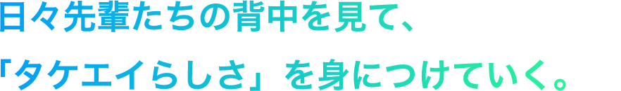 日々先輩たちの背中を見て、「タケエイらしさ」を身につけていく。