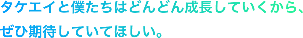 タケエイと僕たちはどんどん成長していくから、ぜひ期待していてほしい。
